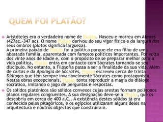  Aristóteles era o verdadeiro nome de Platão. Nasceu e morreu em Atenas
(427ac.-347 ac). O nome Platão derivou do seu vigor físico e da largura dos
seus ombros (platos significa largueza).
A primeira paixão de Platão foi a política porque ele era filho de uma
abastada família, aparentada com famosos políticos importantes. Por volta
dos vinte anos de idade e, com o propósito de se preparar melhor para a
vida política, Platão entra em contacto com Sócrates tornando-se seu
discípulo. No entanto, a Filosofia passa a ser a finalidade da sua vida. Além
de cartas e da Apologia de Sócrates, Platão escreveu cerca de trinta
Diálogos que têm sempre invariavelmente Sócrates como protagonista.
Nestas obras excepcionais, Platão tenta reproduzir a magia do diálogo
socrático, imitando o jogo de perguntas e respostas.
 Os sólidos platónicos são sólidos convexos cujas arestas formam polígonos
planos regulares congruentes. A sua designação deve-se a Platão, que os
descobriu em cerca de 400 a.C.. A existência destes sólidos já era
conhecida pelos pitagóricos, e os egípcios utilizaram alguns deles na
arquitectura e noutros objectos que construíram.
 