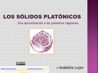 Una aproximación a los poliedros regulares.
 Anabella LujanSolidos Platonicos por Anabella Luján se distribuye bajo una Licencia
Creative Commons Atribución-NoComercial-SinDerivar 4.0
Internacional.
 