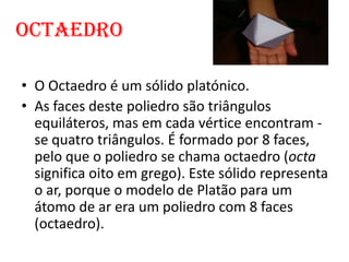 Octaedro

• O Octaedro é um sólido platónico.
• As faces deste poliedro são triângulos
  equiláteros, mas em cada vértice encontram -
  se quatro triângulos. É formado por 8 faces,
  pelo que o poliedro se chama octaedro (octa
  significa oito em grego). Este sólido representa
  o ar, porque o modelo de Platão para um
  átomo de ar era um poliedro com 8 faces
  (octaedro).
 