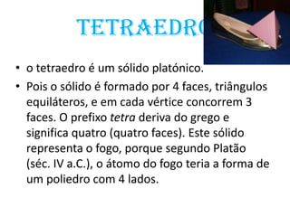 Tetraedro
• o tetraedro é um sólido platónico.
• Pois o sólido é formado por 4 faces, triângulos
  equiláteros, e em cada vértice concorrem 3
  faces. O prefixo tetra deriva do grego e
  significa quatro (quatro faces). Este sólido
  representa o fogo, porque segundo Platão
  (séc. IV a.C.), o átomo do fogo teria a forma de
  um poliedro com 4 lados.
 