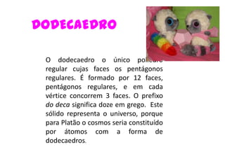 DODECAEDRO

 O dodecaedro o único poliedro
 regular cujas faces os pentágonos
 regulares. É formado por 12 faces,
 pentágonos regulares, e em cada
 vértice concorrem 3 faces. O prefixo
 do deca significa doze em grego. Este
 sólido representa o universo, porque
 para Platão o cosmos seria constituído
 por átomos com a forma de
 dodecaedros.
 