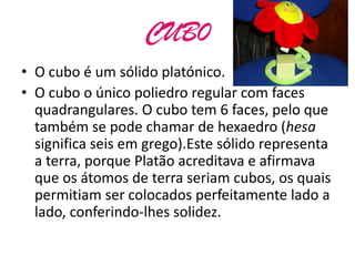 CUB0
• O cubo é um sólido platónico.
• O cubo o único poliedro regular com faces
  quadrangulares. O cubo tem 6 faces, pelo que
  também se pode chamar de hexaedro (hesa
  significa seis em grego).Este sólido representa
  a terra, porque Platão acreditava e afirmava
  que os átomos de terra seriam cubos, os quais
  permitiam ser colocados perfeitamente lado a
  lado, conferindo-lhes solidez.
 