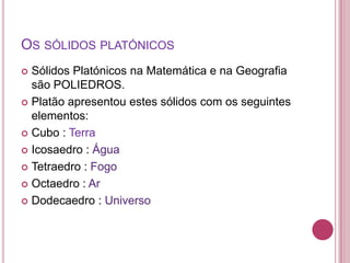 OS SÓLIDOS PLATÓNICOS
 Sólidos Platónicos na Matemática e na Geografia
  são POLIEDROS.
 Platão apresentou estes sólidos com os seguintes
  elementos:
 Cubo : Terra

 Icosaedro : Água

 Tetraedro : Fogo

 Octaedro : Ar

 Dodecaedro : Universo
 