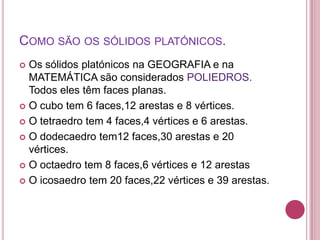 COMO SÃO OS SÓLIDOS PLATÓNICOS.
 Os sólidos platónicos na GEOGRAFIA e na
  MATEMÁTICA são considerados POLIEDROS.
  Todos eles têm faces planas.
 O cubo tem 6 faces,12 arestas e 8 vértices.

 O tetraedro tem 4 faces,4 vértices e 6 arestas.

 O dodecaedro tem12 faces,30 arestas e 20
  vértices.
 O octaedro tem 8 faces,6 vértices e 12 arestas

 O icosaedro tem 20 faces,22 vértices e 39 arestas.
 