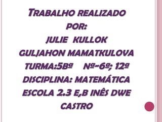 TRABALHO REALIZADO
        POR:
      JULIE KULLOK
GULJAHON MAMATKULOVA
 TURMA:5Bª Nª-6ª; 12ª
 DISCIPLINA: MATEMÁTICA
 ESCOLA 2.3 E,B INÊS DWE
          CASTRO
 