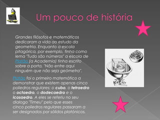 Grandes filósofos e matemáticos
 dedicaram a vida ao estudo da
 geometria. Enquanto a escola
 pitagórica, por exemplo, tinha como
 lema "Tudo são números" a escola de
 Platão (a Academia) tinha escrito
 sobre a porta, "Não entre aqui
 ninguém que não seja geómetra".
Platão foi o primeiro matemático a
demonstrar que existem apenas cinco
poliedros regulares: o cubo, o tetraedro
o octaedro, o dodecaedro e o
icosaedro. A eles se referiu no seu
dialogo "Timeu" pelo que esses
cinco poliedros regulares passaram a
ser designados por sólidos platónicos.
 