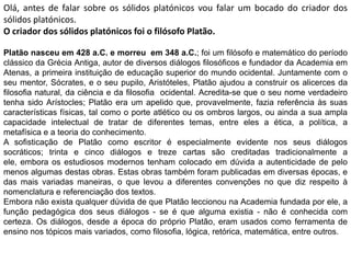 Olá, antes de falar sobre os sólidos platónicos vou falar um bocado do criador dos
sólidos platónicos.
O criador dos sólidos platónicos foi o filósofo Platão.

Platão nasceu em 428 a.C. e morreu em 348 a.C.; foi um filósofo e matemático do período
clássico da Grécia Antiga, autor de diversos diálogos filosóficos e fundador da Academia em
Atenas, a primeira instituição de educação superior do mundo ocidental. Juntamente com o
seu mentor, Sócrates, e o seu pupilo, Aristóteles, Platão ajudou a construir os alicerces da
filosofia natural, da ciência e da filosofia ocidental. Acredita-se que o seu nome verdadeiro
tenha sido Arístocles; Platão era um apelido que, provavelmente, fazia referência às suas
características físicas, tal como o porte atlético ou os ombros largos, ou ainda a sua ampla
capacidade intelectual de tratar de diferentes temas, entre eles a ética, a política, a
metafísica e a teoria do conhecimento.
A sofisticação de Platão como escritor é especialmente evidente nos seus diálogos
socráticos; trinta e cinco diálogos e treze cartas são creditadas tradicionalmente a
ele, embora os estudiosos modernos tenham colocado em dúvida a autenticidade de pelo
menos algumas destas obras. Estas obras também foram publicadas em diversas épocas, e
das mais variadas maneiras, o que levou a diferentes convenções no que diz respeito à
nomenclatura e referenciação dos textos.
Embora não exista qualquer dúvida de que Platão leccionou na Academia fundada por ele, a
função pedagógica dos seus diálogos - se é que alguma existia - não é conhecida com
certeza. Os diálogos, desde a época do próprio Platão, eram usados como ferramenta de
ensino nos tópicos mais variados, como filosofia, lógica, retórica, matemática, entre outros.
 