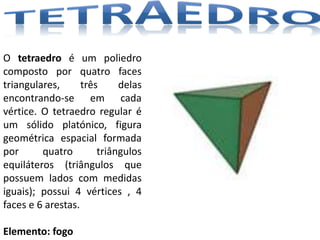 O tetraedro é um poliedro
composto por quatro faces
triangulares,      três     delas
encontrando-se em cada
vértice. O tetraedro regular é
um sólido platónico, figura
geométrica espacial formada
por      quatro        triângulos
equiláteros (triângulos que
possuem lados com medidas
iguais); possui 4 vértices , 4
faces e 6 arestas.

Elemento: fogo
 