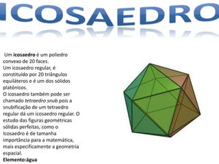 Um icosaedro é um poliedro
convexo de 20 faces.
Um icosaedro regular, é
constituído por 20 triângulos
equiláteros e é um dos sólidos
platónicos.
O icosaedro também pode ser
chamado tetraedro snub pois a
snubificação de um tetraedro
regular dá um icosaedro regular. O
estudo das figuras geométricas
sólidas perfeitas, como o
Icosaedro é de tamanha
importância para a matemática,
mais especificamente a geometria
espacial.
Elemento:água
 