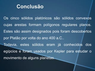 Conclusão

Os cinco sólidos platónicos são sólidos convexos
cujas arestas formam polígonos regulares planos.
Estes são assim designados pois foram descobertos
por Platão por volta do ano 400 a.C..
Todavia, estes sólidos eram já conhecidos dos
egípcios e foram usados por Kepler para estudar o
movimento de alguns planetas.
 