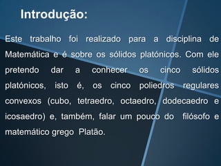 Introdução:
Este trabalho foi realizado para a disciplina de
Matemática e é sobre os sólidos platónicos. Com ele
pretendo      dar    a    conhecer     os   cinco     sólidos
platónicos,   isto   é,   os   cinco   poliedros    regulares
convexos (cubo, tetraedro, octaedro, dodecaedro e
icosaedro) e, também, falar um pouco do             filósofo e
matemático grego Platão.
 