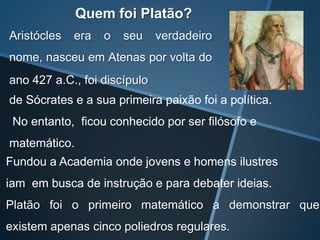 Quem foi Platão?
Aristócles   era   o   seu    verdadeiro
nome, nasceu em Atenas por volta do
ano 427 a.C., foi discípulo
de Sócrates e a sua primeira paixão foi a política.
 No entanto, ficou conhecido por ser filósofo e
matemático.
Fundou a Academia onde jovens e homens ilustres
iam em busca de instrução e para debater ideias.
Platão foi o primeiro matemático a demonstrar que
existem apenas cinco poliedros regulares.
 
