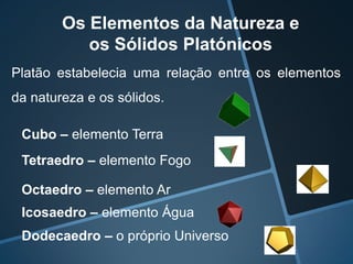 Os Elementos da Natureza e
           os Sólidos Platónicos
Platão estabelecia uma relação entre os elementos
da natureza e os sólidos.

 Cubo – elemento Terra
 Tetraedro – elemento Fogo

 Octaedro – elemento Ar
 Icosaedro – elemento Água
 Dodecaedro – o próprio Universo
 