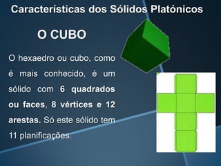 Características dos Sólidos Platónicos

       O CUBO
O hexaedro ou cubo, como
é mais conhecido, é um
sólido com 6 quadrados
ou faces, 8 vértices e 12
arestas. Só este sólido tem
11 planificações.
 