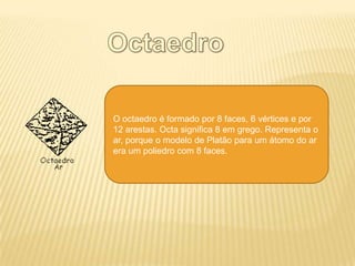 O octaedro é formado por 8 faces, 6 vértices e por
12 arestas. Octa significa 8 em grego. Representa o
ar, porque o modelo de Platão para um átomo do ar
era um poliedro com 8 faces.
 