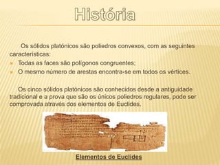 Os sólidos platónicos são poliedros convexos, com as seguintes
características:
 Todas as faces são polígonos congruentes;

 O mesmo número de arestas encontra-se em todos os vértices.



   Os cinco sólidos platónicos são conhecidos desde a antiguidade
tradicional e a prova que são os únicos poliedros regulares, pode ser
comprovada através dos elementos de Euclides.




                        Elementos de Euclides
 