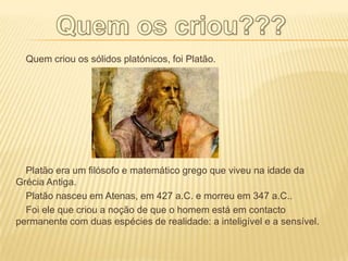 Quem criou os sólidos platónicos, foi Platão.




  Platão era um filósofo e matemático grego que viveu na idade da
Grécia Antiga.
  Platão nasceu em Atenas, em 427 a.C. e morreu em 347 a.C..
  Foi ele que criou a noção de que o homem está em contacto
permanente com duas espécies de realidade: a inteligível e a sensível.
 