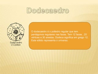 O dodecaedro é o poliedro regular que tem
pentágonos regulares nas faces. Tem 12 faces , 20
vértices e 30 arestas. Dodeca significa em grego 12.
Este sólido representa o universo.
 