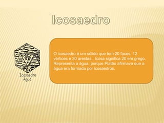 O icosaedro é um sólido que tem 20 faces, 12
vértices e 30 arestas . Icosa significa 20 em grego.
Representa a água, porque Platão afirmava que a
água era formada por icosaedros.
 