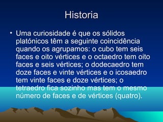 • Uma curiosidade é que os sólidos
platónicos têm a seguinte coincidência
quando os agrupamos: o cubo tem seis
faces e oito vértices e o octaedro tem oito
faces e seis vértices; o dodecaedro tem
doze faces e vinte vértices e o icosaedro
tem vinte faces e doze vértices; o
tetraedro fica sozinho mas tem o mesmo
número de faces e de vértices (quatro).
HistoriaHistoria
 