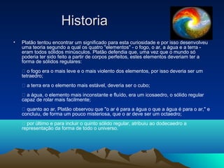 HistoriaHistoria
• Platão tentou encontrar um significado para esta curiosidade e por isso desenvolveu
uma teoria segundo a qual os quatro "elementos" - o fogo, o ar, a água e a terra -
eram todos sólidos minúsculos. Platão defendia que, uma vez que o mundo só
poderia ter sido feito a partir de corpos perfeitos, estes elementos deveriam ter a
forma de sólidos regulares:
 o fogo era o mais leve e o mais violento dos elementos, por isso deveria ser um
tetraedro;
 a terra era o elemento mais estável, deveria ser o cubo;
 a água, o elemento mais inconstante e fluído, era um icosaedro, o sólido regular
capaz de rolar mais facilmente;
 quanto ao ar, Platão observou que "o ar é para a água o que a água é para o ar," e
concluiu, de forma um pouco misteriosa, que o ar deve ser um octaedro;
 por último e para incluir o quinto sólido regular, atribuiu ao dodecaedro a
representação da forma de todo o universo.
 