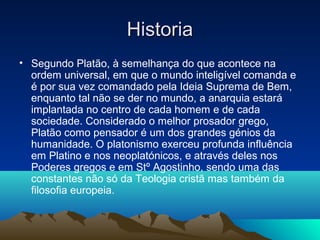 HistoriaHistoria
• Segundo Platão, à semelhança do que acontece na
ordem universal, em que o mundo inteligível comanda e
é por sua vez comandado pela Ideia Suprema de Bem,
enquanto tal não se der no mundo, a anarquia estará
implantada no centro de cada homem e de cada
sociedade. Considerado o melhor prosador grego,
Platão como pensador é um dos grandes génios da
humanidade. O platonismo exerceu profunda influência
em Platino e nos neoplatónicos, e através deles nos
Poderes gregos e em Stº Agostinho, sendo uma das
constantes não só da Teologia cristã mas também da
filosofia europeia.
 