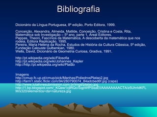 BibliografiaBibliografia
Dicionário da Língua Portuguesa, 8ª edição, Porto Editora, 1999.
Conceição, Alexandra, Almeida, Matilde, Conceição, Cristina e Costa, Rita,
Matemática sob Investigação – 5º ano, parte 1, Areal Editores.
Pappas, Theoni, Fascínios da Matemática, A descoberta da matemática que nos
rodeia, Editora Replicação, 1995.
Pereira, Maria Helena da Rocha, Estudos de História da Cultura Clássica, 5ª edição,
Fundação Calouste Gulbenkian, 1980.
Wells, David, Dicionário de Geometria Curiosa, Gradiva, 1991.
http://pt.wikipedia.org/wiki/Filosofia
http://pt.wikipedia.org/wiki/Johannes_Kepler
http://http://pt.wikipedia.org/wiki/Platão
Imagens
http://cmup.fc.up.pt/cmup/pick/Manhas/PoliedrosPlatao2.jpg
http://farm1.static.flickr.com/94/280790074_84adcbed6f.jpg (capa)
http://www.lutalivresubmission.com.br/imgs/platao.jpg
http://1.bp.blogspot.com/_KQaw1cjlRQc/SqpWfPSsaEI/AAAAAAAACTA/z5UhrIdKFL
M/s320/elementos+da+natureza.jpg
 