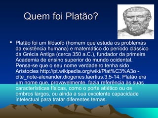  Platão foi um filósofo (homem que estuda os problemas
da existência humana) e matemático do período clássico
da Grécia Antiga (cerca 350 a.C.), fundador da primeira
Academia de ensino superior do mundo ocidental.
Pensa-se que o seu nome verdadeiro tenha sido
Arístocles http://pt.wikipedia.org/wiki/Plat%C3%A3o -
cite_note-alexander.diogenes.laertius.3.5-14. Platão era
um nome que, provavelmente, fazia referência às suas
características físicas, como o porte atlético ou os
ombros largos, ou ainda a sua excelente capacidade
intelectual para tratar diferentes temas.
Quem foi Platão?Quem foi Platão?
 