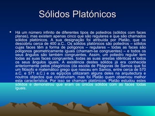 Sólidos PlatónicosSólidos Platónicos
 Há um número infinito de diferentes tipos de poliedros (sólidos com faces
planas), mas existem apenas cinco que são regulares e que são chamados
sólidos platónicos. A sua designação foi atribuída por Platão, que os
descobriu cerca de 400 a.C.. Os sólidos platónicos são poliedros – sólidos
cujas faces têm a forma de polígonos – regulares – todas as faces são
polígonos geometricamente iguais (chamam-se congruentes) – e todos os
seus ângulos são também congruentes. Assim, um poliedro regular tem
todas as suas faces congruentes, todas as suas arestas idênticas e todos
os seus ângulos iguais. A existência destes sólidos já era conhecida
anteriormente pelos pitagóricos (da escola de Pitágoras de Samos que foi
um filósofo e matemático grego que nasceu em Samos, entre cerca de 570
a.C. e 571 a.C.) e os egípcios utilizaram alguns deles na arquitectura e
noutros objectos que construíram, mas foi Platão quem observou melhor
esta característica. Por isso se chamam platónicos. Platão estudou estes
sólidos e demonstrou que eram os únicos sólidos com as faces todas
iguais.
 