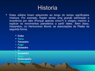 HistoriaHistoria
 Estes sólidos foram adquirindo ao longo do tempo significados
místicos. Por exemplo, Kepler sentia uma grande admiração e
reverência por eles (Porquê apenas cinco?) e chegou mesmo a
explicar os movimentos planetários a partir deles. Além disso,
interpretou, no Harmonices Mundi, as associações de Platão da
seguinte forma:
 Cubo
 Terra
• Tetraedro
• Fogo
• Octaedro
• Ar
• Icosaedro
• Água
• Dodecaedro
• O Universo
 