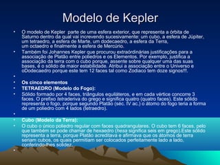 Modelo de KeplerModelo de Kepler
• O modelo de Kepler parte de uma esfera exterior, que representa a órbita de
Saturno dentro da qual vai increvendo sucesivamente: um cubo, a esfera de Júpiter,
um tetraedro, a esfera de Marte, um dodecaedro, a esfera da Terra,
um octaedro e finalmente a esfera de Mercúrio.
• Também foi Johannes Kepler que procurou extraórdinárias justificações para a
associação de Platão entre poliedros e os Elementos. Por exemplo, justifica a
associação da terra com o cubo porque, assente sobre qualquer uma das suas
bases, é o sólido de maior estabilidade. Atribui a associação entre o Universo e
oDodecaedro porque este tem 12 faces tal como Zodiaco tem doze signos!!!.
•
• Os cinco elementos
• TETRAEDRO (Modelo do Fogo):
• Sólido formado por 4 faces, triângulos equiláteros, e em cada vértice concorre 3
faces. O prefixo tetraderiva do grego e significa quatro (quatro faces). Este sólido
representa o fogo, porque segundo Platão (séc. IV ac.) o átomo do fogo teria a forma
de um poliedro com 4 lados (tetraedro).
•
• Cubo (Modelo da Terra):
• O cubo o único poliedro regular com faces quadrangulares. O cubo tem 6 faces, pelo
que também se pode chamar de hexaedro (hesa significa seis em grego).Este sólido
representa a terra, porque Platão acreditava e afirmava que os átomos de terra
seriam cubos, os quais permitiam ser colocados perfeitamente lado a lado,
conferindo-lhes solidez.
•
 