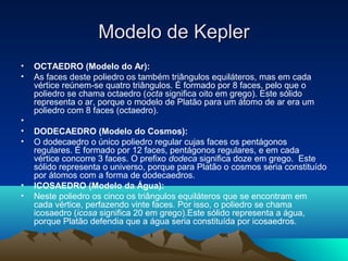 • OCTAEDRO (Modelo do Ar):
• As faces deste poliedro os também triângulos equiláteros, mas em cada
vértice reúnem-se quatro triângulos. É formado por 8 faces, pelo que o
poliedro se chama octaedro (octa significa oito em grego). Este sólido
representa o ar, porque o modelo de Platão para um átomo de ar era um
poliedro com 8 faces (octaedro).
•
• DODECAEDRO (Modelo do Cosmos):
• O dodecaedro o único poliedro regular cujas faces os pentágonos
regulares. É formado por 12 faces, pentágonos regulares, e em cada
vértice concorre 3 faces. O prefixo dodeca significa doze em grego. Este
sólido representa o universo, porque para Platão o cosmos seria constituído
por átomos com a forma de dodecaedros. 
• ICOSAEDRO (Modelo da Água):
• Neste poliedro os cinco os triângulos equiláteros que se encontram em
cada vértice, perfazendo vinte faces. Por isso, o poliedro se chama
icosaedro (icosa significa 20 em grego).Este sólido representa a água,
porque Platão defendia que a água seria constituída por icosaedros.
Modelo de KeplerModelo de Kepler
 