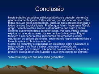 Conclusão
Neste trabalho estudei os sólidos platónicos e descobri como são
geometricamente iguais. Estes sólidos, que são apenas cinco, têm
todas as suas faces congruentes, todas as suas arestas idênticas e
todos os seus ângulos iguais. Platão, que foi um importante filósofo
grego, descobriu estes sólidos e demonstrou que eram apenas
cinco os que tinham estas características. Por isso, Platão tentou
explicar uma teoria através dos elementos da Natureza. Fiquei
também a conhecer outros importantes matemáticos e como
estudaram os sólidos platónicos, encontrando regras matemáticas e
fórmulas para explicar a sua forma.
Gostei de encontrar a explicação da existência entre a Natureza e
estes sólidos e de ficar a saber um pouco da história de
Platão, como por exemplo, a Academia que ele fundou e que foi a
primeira escola de ensino superior e que tinha escrito na entrada:
“não entre ninguém que não saiba geometria”.
 