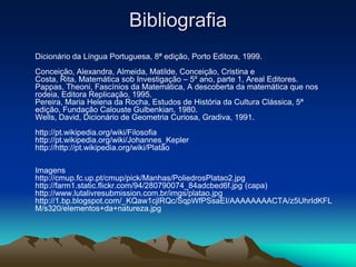 Bibliografia
Dicionário da Língua Portuguesa, 8ª edição, Porto Editora, 1999.
Conceição, Alexandra, Almeida, Matilde, Conceição, Cristina e
Costa, Rita, Matemática sob Investigação – 5º ano, parte 1, Areal Editores.
Pappas, Theoni, Fascínios da Matemática, A descoberta da matemática que nos
rodeia, Editora Replicação, 1995.
Pereira, Maria Helena da Rocha, Estudos de História da Cultura Clássica, 5ª
edição, Fundação Calouste Gulbenkian, 1980.
Wells, David, Dicionário de Geometria Curiosa, Gradiva, 1991.
http://pt.wikipedia.org/wiki/Filosofia
http://pt.wikipedia.org/wiki/Johannes_Kepler
http://http://pt.wikipedia.org/wiki/Platão
Imagens
http://cmup.fc.up.pt/cmup/pick/Manhas/PoliedrosPlatao2.jpg
http://farm1.static.flickr.com/94/280790074_84adcbed6f.jpg (capa)
http://www.lutalivresubmission.com.br/imgs/platao.jpg
http://1.bp.blogspot.com/_KQaw1cjlRQc/SqpWfPSsaEI/AAAAAAAACTA/z5UhrIdKFL
M/s320/elementos+da+natureza.jpg
 