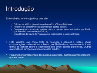 Introdução
Este trabalho tem 4 objectivos que são:
 Estudar os sólidos geométricos chamados sólidos platónicos;
 Perceber as características geométricas destes sólidos;
 Compreender porque são apenas cinco e porque foram estudados por Platão
que lhes deu o nome de platónicos;
 Importância da figura de Platão para a matemática e outras ciências.
 Este trabalho teve como fonte de pesquisa a internet e realizei várias
considerações matemáticas sobre o que Platão disse, relativamente à sua
forma de pensar sobre o significado dos cinco sólidos platónicos. Outros
matemáticos também estudaram estes sólidos.
 Para melhor compreensão dos sólidos platónicos, ilustrei algumas imagens
que encontrei.
 