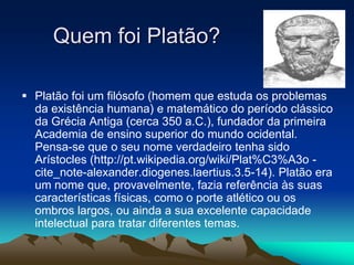  Platão foi um filósofo (homem que estuda os problemas
da existência humana) e matemático do período clássico
da Grécia Antiga (cerca 350 a.C.), fundador da primeira
Academia de ensino superior do mundo ocidental.
Pensa-se que o seu nome verdadeiro tenha sido
Arístocles (http://pt.wikipedia.org/wiki/Plat%C3%A3o -
cite_note-alexander.diogenes.laertius.3.5-14). Platão era
um nome que, provavelmente, fazia referência às suas
características físicas, como o porte atlético ou os
ombros largos, ou ainda a sua excelente capacidade
intelectual para tratar diferentes temas.
Quem foi Platão?
 