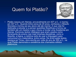 Quem foi Platão?
• Platão nasceu em Atenas, provavelmente em 427 a.C., e morreu
em 347 a.C.. Quando tinha cerca de 20 anos, conheceu o filósofo
Sócrates e tornou-se seu aluno até ele morrer. A sua vida foi
dedicada a estudar e a pensar questões filosóficas e tornou se
também ele um mestre o que o levou a fundar uma Academia em
Atenas. Escreveu textos (diálogos) que eram usados como
ferramenta de ensino nas mais diversas disciplinas, como a
filosofia, a lógica, a retórica (arte de usar a linguagem para
comunicar) e a matemática, entre outras. De entre estes textos,
destaca-se Timeu, obra escrita por volta do ano de 350 a.C., na
qual Platão demonstra a existência dos chamados sólidos
platónicos.
 