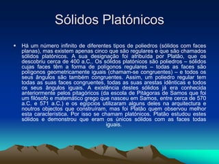 Sólidos Platónicos
 Há um número infinito de diferentes tipos de poliedros (sólidos com faces
planas), mas existem apenas cinco que são regulares e que são chamados
sólidos platónicos. A sua designação foi atribuída por Platão, que os
descobriu cerca de 400 a.C.. Os sólidos platónicos são poliedros – sólidos
cujas faces têm a forma de polígonos regulares – todas as faces são
polígonos geometricamente iguais (chamam-se congruentes) – e todos os
seus ângulos são também congruentes. Assim, um poliedro regular tem
todas as suas faces congruentes, todas as suas arestas idênticas e todos
os seus ângulos iguais. A existência destes sólidos já era conhecida
anteriormente pelos pitagóricos (da escola de Pitágoras de Samos que foi
um filósofo e matemático grego que nasceu em Samos, entre cerca de 570
a.C. e 571 a.C.) e os egípcios utilizaram alguns deles na arquitectura e
noutros objectos que construíram, mas foi Platão quem observou melhor
esta característica. Por isso se chamam platónicos. Platão estudou estes
sólidos e demonstrou que eram os únicos sólidos com as faces todas
iguais.
 