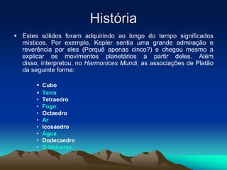 História
 Estes sólidos foram adquirindo ao longo do tempo significados
místicos. Por exemplo, Kepler sentia uma grande admiração e
reverência por eles (Porquê apenas cinco?) e chegou mesmo a
explicar os movimentos planetários a partir deles. Além
disso, interpretou, no Harmonices Mundi, as associações de Platão
da seguinte forma:
 Cubo
 Terra
• Tetraedro
• Fogo
• Octaedro
• Ar
• Icosaedro
• Água
• Dodecaedro
• O Universo
 