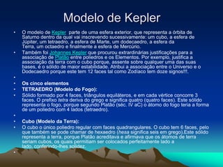 Modelo de Kepler
• O modelo de Kepler parte de uma esfera exterior, que representa a órbita de
Saturno dentro da qual vai inscrevendo sucessivamente: um cubo, a esfera de
Júpiter, um tetraedro, a esfera de Marte, um dodecaedro, a esfera da
Terra, um octaedro e finalmente a esfera de Mercúrio.
• Também foi Johannes Kepler que procurou extrardinárias justificações para a
associação de Platão entre poliedros e os Elementos. Por exemplo, justifica a
associação da terra com o cubo porque, assente sobre qualquer uma das suas
bases, é o sólido de maior estabilidade. Atribui a associação entre o Universo e o
Dodecaedro porque este tem 12 faces tal como Zodíaco tem doze signos!!!.
•
• Os cinco elementos
• TETRAEDRO (Modelo do Fogo):
• Sólido formado por 4 faces, triângulos equiláteros, e em cada vértice concorre 3
faces. O prefixo tetra deriva do grego e significa quatro (quatro faces). Este sólido
representa o fogo, porque segundo Platão (séc. IV aC) o átomo do fogo teria a forma
de um poliedro com 4 lados (tetraedro).
•
• Cubo (Modelo da Terra):
• O cubo o único poliedro regular com faces quadrangulares. O cubo tem 6 faces, pelo
que também se pode chamar de hexaedro (hesa significa seis em grego).Este sólido
representa a terra, porque Platão acreditava e afirmava que os átomos de terra
seriam cubos, os quais permitiam ser colocados perfeitamente lado a
lado, conferindo-lhes solidez.
•
 