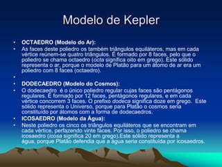 • OCTAEDRO (Modelo do Ar):
• As faces deste poliedro os também triângulos equiláteros, mas em cada
vértice reúnem-se quatro triângulos. É formado por 8 faces, pelo que o
poliedro se chama octaedro (octa significa oito em grego). Este sólido
representa o ar, porque o modelo de Platão para um átomo de ar era um
poliedro com 8 faces (octaedro).
•
• DODECAEDRO (Modelo do Cosmos):
• O dodecaedro é o único poliedro regular cujas faces são pentágonos
regulares. É formado por 12 faces, pentágonos regulares, e em cada
vértice concorrem 3 faces. O prefixo dodeca significa doze em grego. Este
sólido representa o Universo, porque para Platão o cosmos seria
constituído por átomos com a forma de dodecaedros.
• ICOSAEDRO (Modelo da Água):
• Neste poliedro os cinco os triângulos equiláteros que se encontram em
cada vértice, perfazendo vinte faces. Por isso, o poliedro se chama
icosaedro (icosa significa 20 em grego).Este sólido representa a
água, porque Platão defendia que a água seria constituída por icosaedros.
Modelo de Kepler
 
