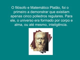 O filósofo e Matemático Platão, foi o primeiro a demonstrar que existiam apenas cinco poliedros regulares. Para ele, o universo era formado por corpo e alma, ou até mesmo, inteligência.  