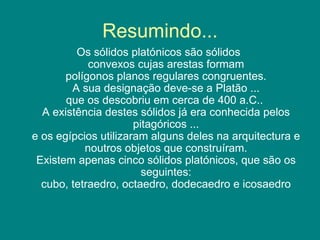 Resumindo... Os sólidos platónicos são sólidos  convexos cujas arestas formam polígonos planos regulares congruentes. A sua designação deve-se a Platão ... que os descobriu em cerca de 400 a.C..  A existência destes sólidos já era conhecida pelos pitagóricos ... e os egípcios utilizaram alguns deles na arquitectura e noutros objetos que construíram. Existem apenas cinco sólidos platónicos, que são os seguintes: cubo, tetraedro, octaedro, dodecaedro e icosaedro 