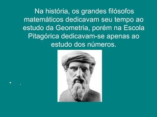 Na história, os grandes filósofos matemáticos dedicavam seu tempo ao estudo da Geometria, porém na Escola Pitagórica dedicavam-se apenas ao estudo dos números. .  