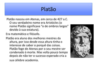 Platão
Platão nasceu em Atenas, em cerca de 427 a.C.
   O seu verdadeiro nome era Aristócles (o
   nome Platão significava “o de ombros largos”
   devido à sua estatura).
Era matemático e filósofo.
Platão era aluno dos melhores mestres da
   altura, por isso desde essa altura tinha o
   interesse de saber o porquê das coisas.
   Platão foge de Atenas por o seu mestre ser
   condenado à morte. Mas volta pouco tempo
   depois de não ter o sucesso esperado cria a
   sua célebre academia.
 