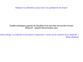 Replacer la créativité au cœur de la vie quotidienne de chacun
Qualité ontologique garante de l'équilibre et du bien-être de tout être humain
BOULOT ; objectif/ Discrimination zéro
d'être allongé, la créativité ici favorisant la régression. L'ennui est le contraire de la créativité. »
Rose Gaetner
 
