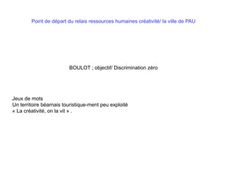 Point de départ du relais ressources humaines créativité/ la ville de PAU
BOULOT ; objectif/ Discrimination zéro
Jeux de mots
Un territoire béarnais touristique-ment peu exploité
« La créativité, on la vit » .
 