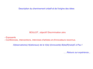 Description du cheminement créatif et de l'origine des idées
BOULOT ; objectif/ Discrimination zéro
- Exposants
- Conférences, interventions, interviews d'artistes et d'innovateurs reconnus.
O(bservatoires) N(ationaux) de la V(ie) I(innovante) B(éa)R(nais)E à Pau !
… Retours sur expérience...
 