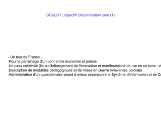 BOULOT ; objectif/ Discrimination zéro (1)
- Un tour de France...
Pour le parrainage d'un pont entre économie et poésie
Un pass créativité (lieux d'hébergement de l'innovation et manifestations de rue en ce sens ; vi
Description de modalités pédagogiques et de mises en œuvre innovantes paloises
Administration d'un questionnaire visant à mieux circonscrire le Système d'Information et de Co
 