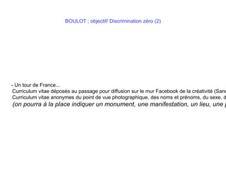 BOULOT ; objectif/ Discrimination zéro (2)
- Un tour de France...
Curriculum vitae déposés au passage pour diffusion sur le mur Facebook de la créativité (Sand
Curriculum vitae anonymes du point de vue photographique, des noms et prénoms, du sexe, d
(on pourra à la place indiquer un monument, une manifestation, un lieu, une p
 